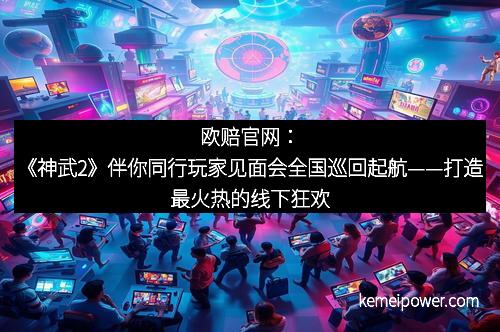 欧赔官网：《神武2》伴你同行玩家见面会全国巡回起航——打造最火热的线下狂欢