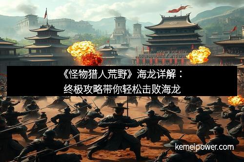 《怪物猎人荒野》海龙详解：终极攻略带你轻松击败海龙